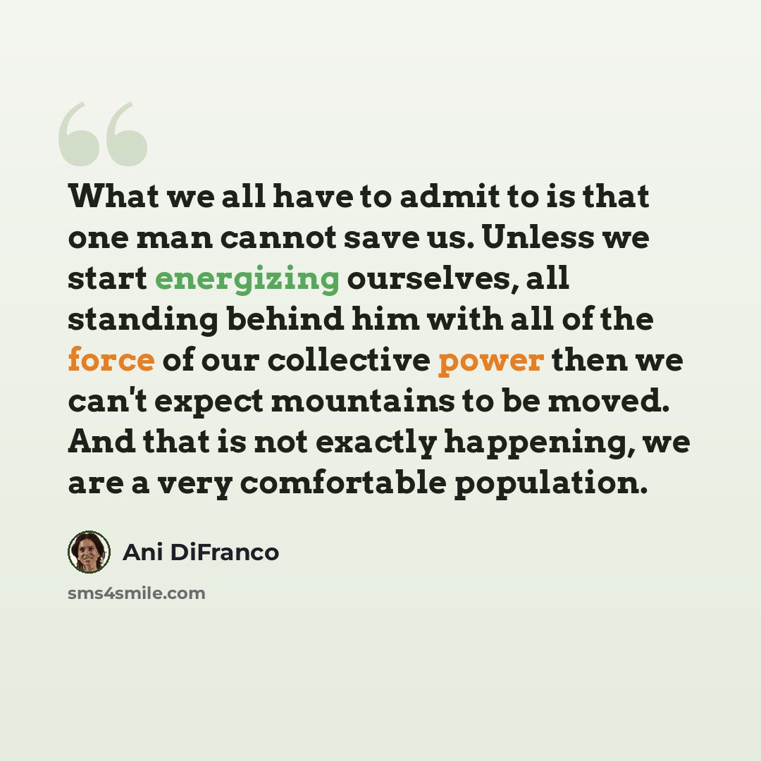 “What we all have to admit to is that one man cannot save us. Unless we start energizing ourselves, all standing behind him with all of the force of our collective power then we can't expect mountains to be moved. And that is not exactly happening, we are a very comfortable population.” quote by Ani DiFranco