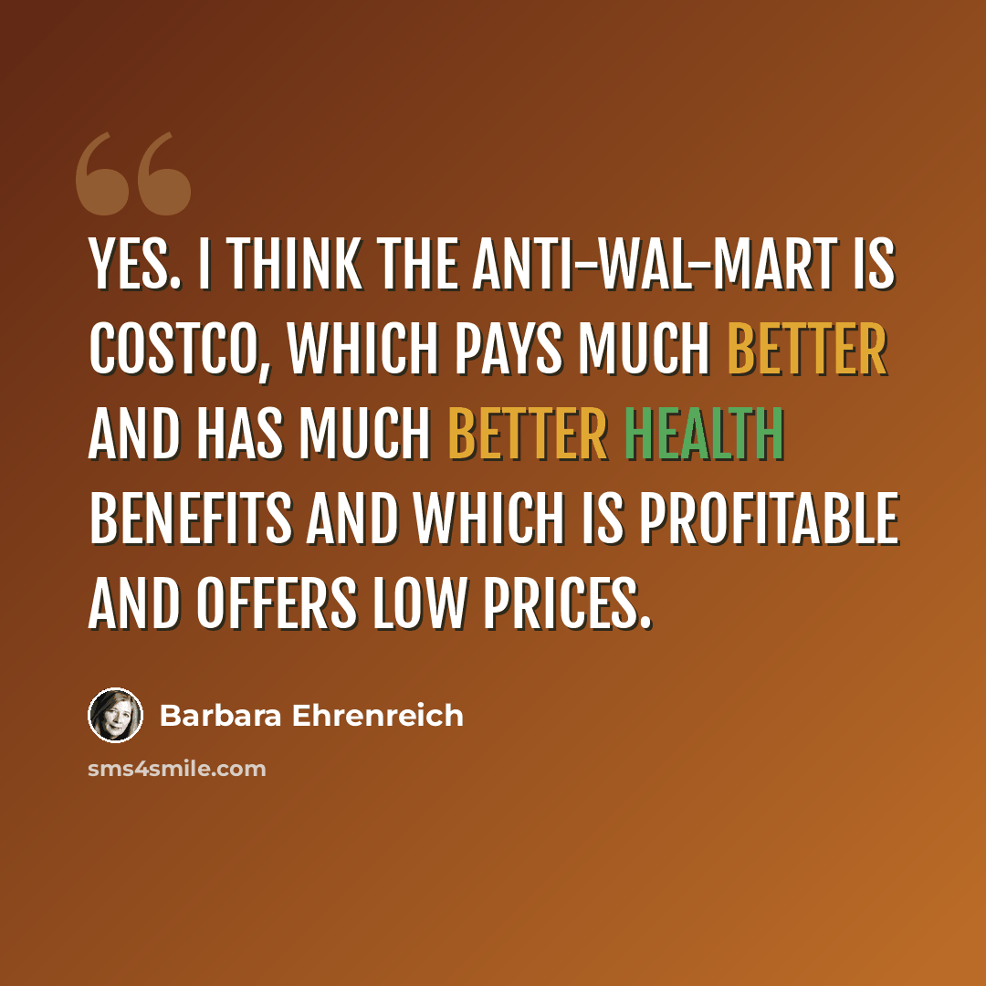 “Yes. I think the anti-Wal-Mart is Costco, which pays much better and has much better health benefits and which is profitable and offers low prices.” quote by Barbara Ehrenreich