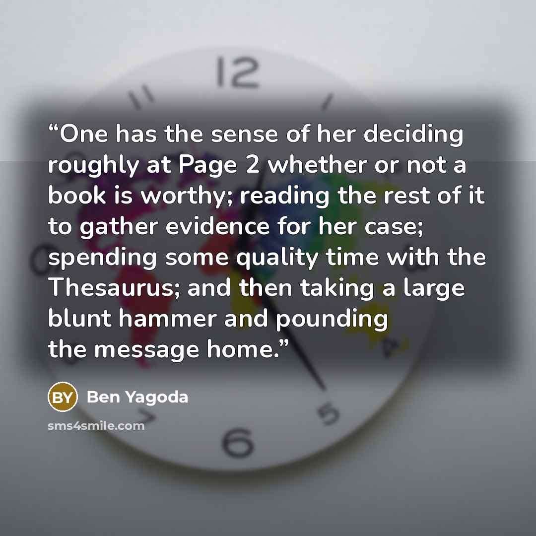 “One has the sense of her deciding roughly at Page 2 whether or not a book is worthy; reading the rest of it to gather evidence for her case; spending some quality time with the Thesaurus; and then taking a large blunt hammer and pounding the message home.” quote by Ben Yagoda