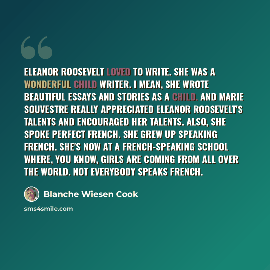 “Eleanor Roosevelt loved to write. She was a wonderful child writer. I mean, she wrote beautiful essays and stories as a child. And Marie Souvestre really appreciated Eleanor Roosevelt's talents and encouraged her talents. Also, she spoke perfect French. She grew up speaking French. She's now at a…” quote by Blanche Wiesen Cook