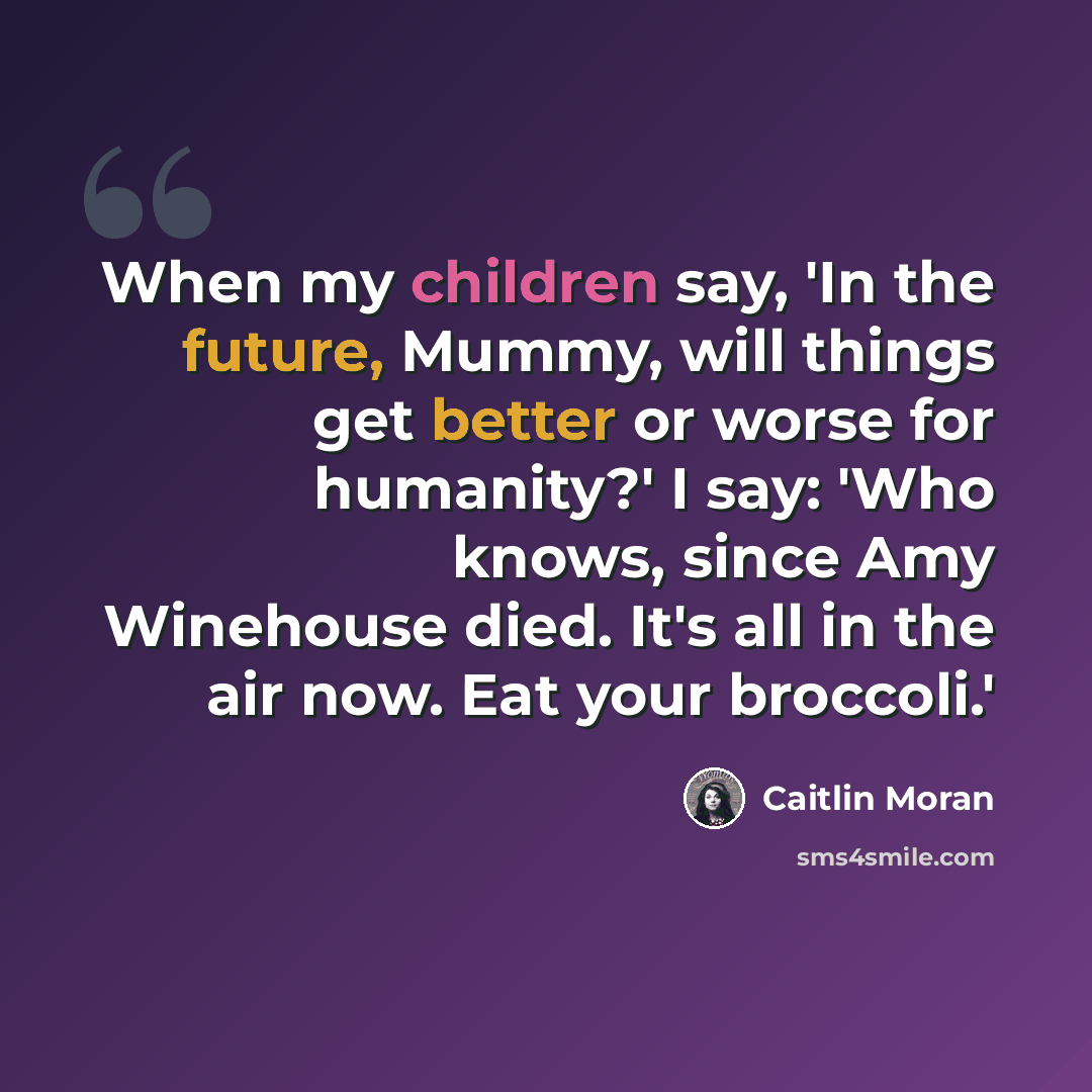 “When my children say, 'In the future, Mummy, will things get better or worse for humanity?' I say: 'Who knows, since Amy Winehouse died. It's all in the air now. Eat your broccoli.'” quote by Caitlin Moran