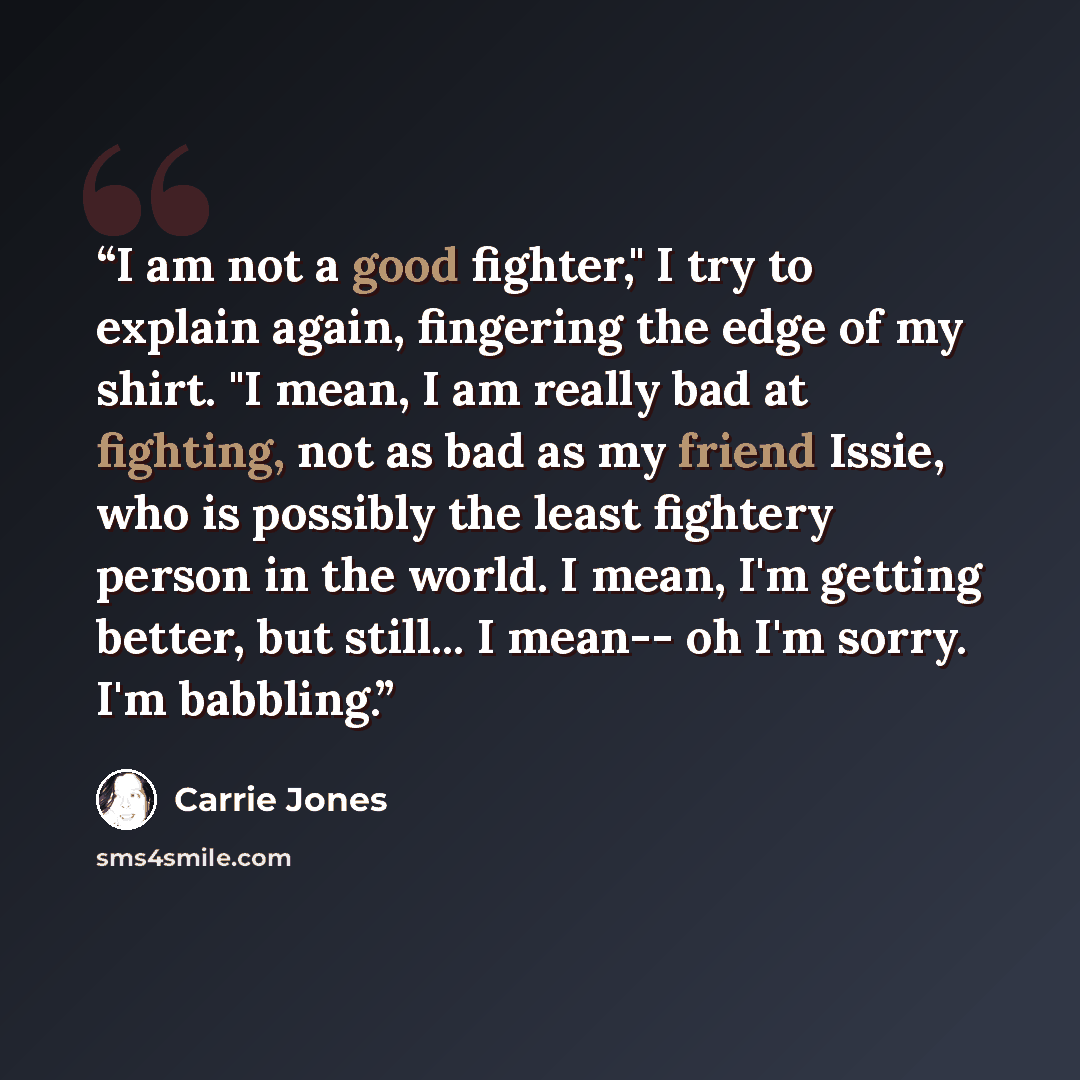 “I am not a good fighter," I try to explain again, fingering the edge of my shirt. "I mean, I am really bad at fighting, not as bad as my friend Issie, who is possibly the least fightery person in the world. I mean, I'm getting better, but still... I mean-- oh I'm sorry. I'm babbling.” quote by Carrie Jones