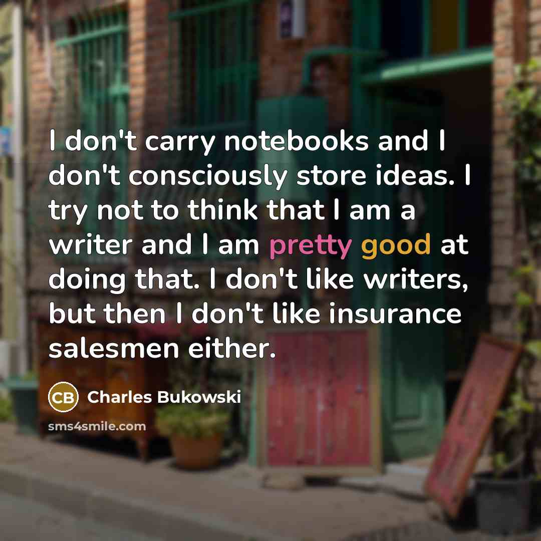“I don't carry notebooks and I don't consciously store ideas. I try not to think that I am a writer and I am pretty good at doing that. I don't like writers, but then I don't like insurance salesmen either.” quote by Charles Bukowski