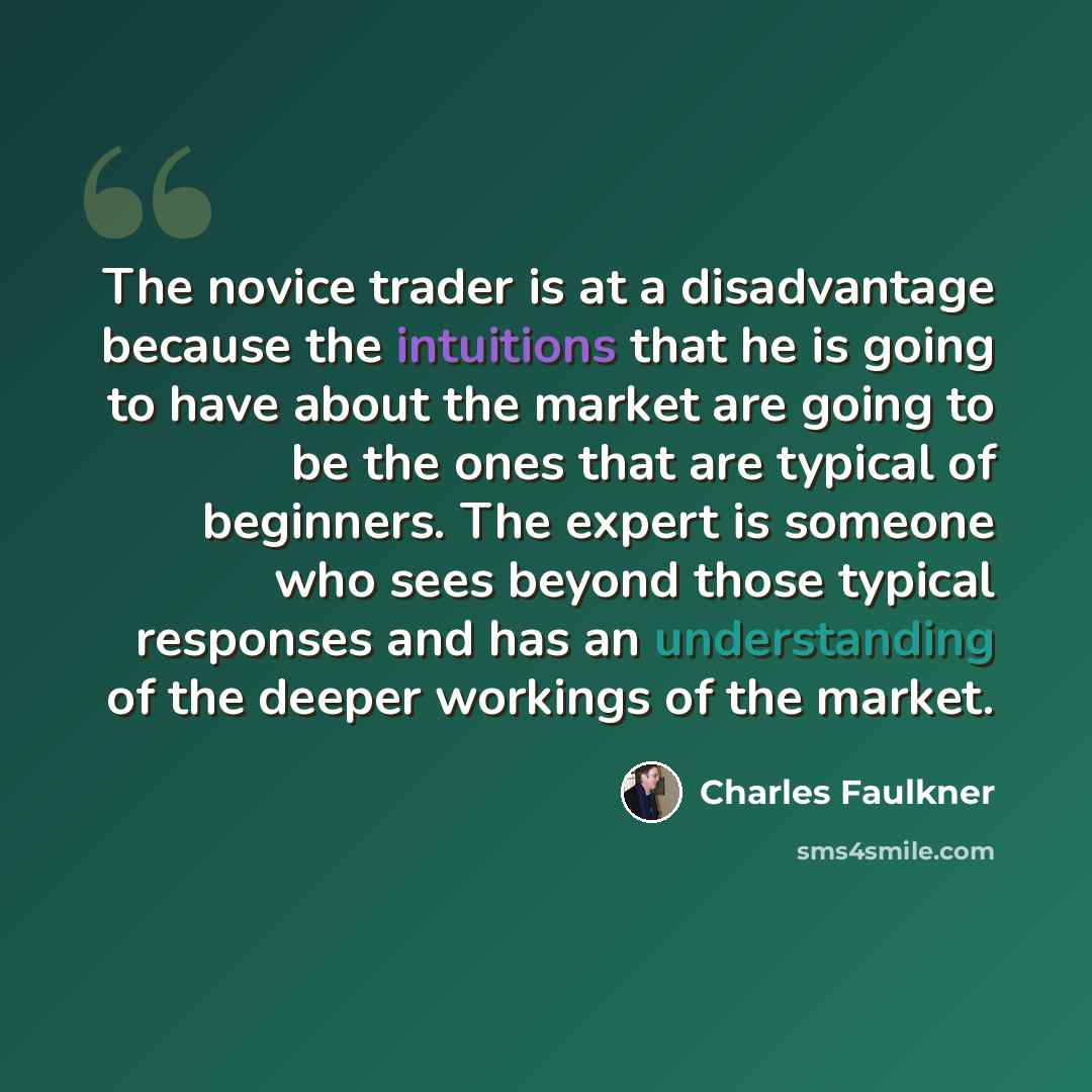 “The novice trader is at a disadvantage because the intuitions that he is going to have about the market are going to be the ones that are typical of beginners. The expert is someone who sees beyond those typical responses and has an understanding of the deeper workings of the market.” quote by Charles Faulkner