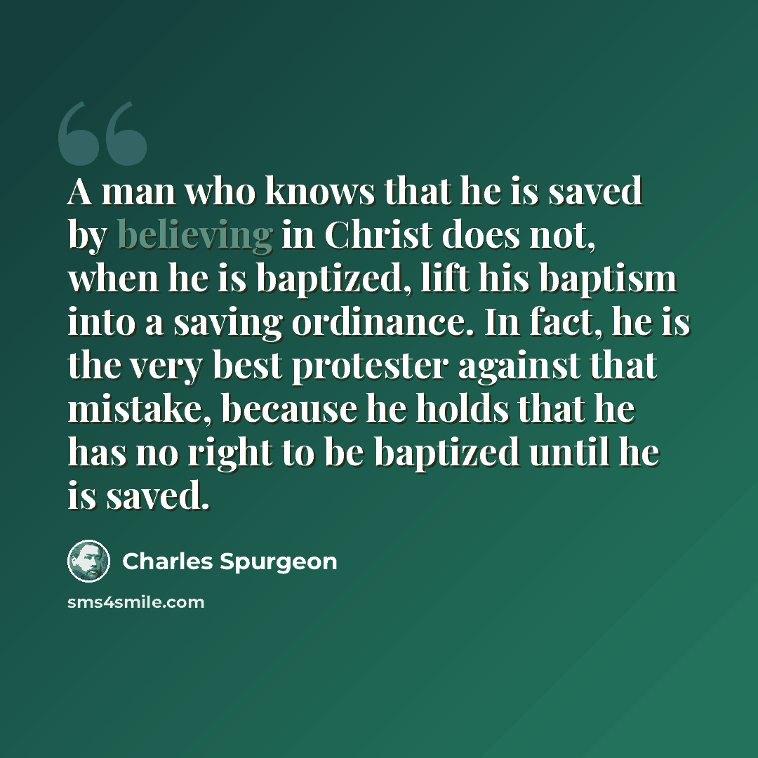 “A man who knows that he is saved by believing in Christ does not, when he is baptized, lift his baptism into a saving ordinance. In fact, he is the very best protester against that mistake, because he holds that he has no right to be baptized until he is saved.” quote by Charles Spurgeon