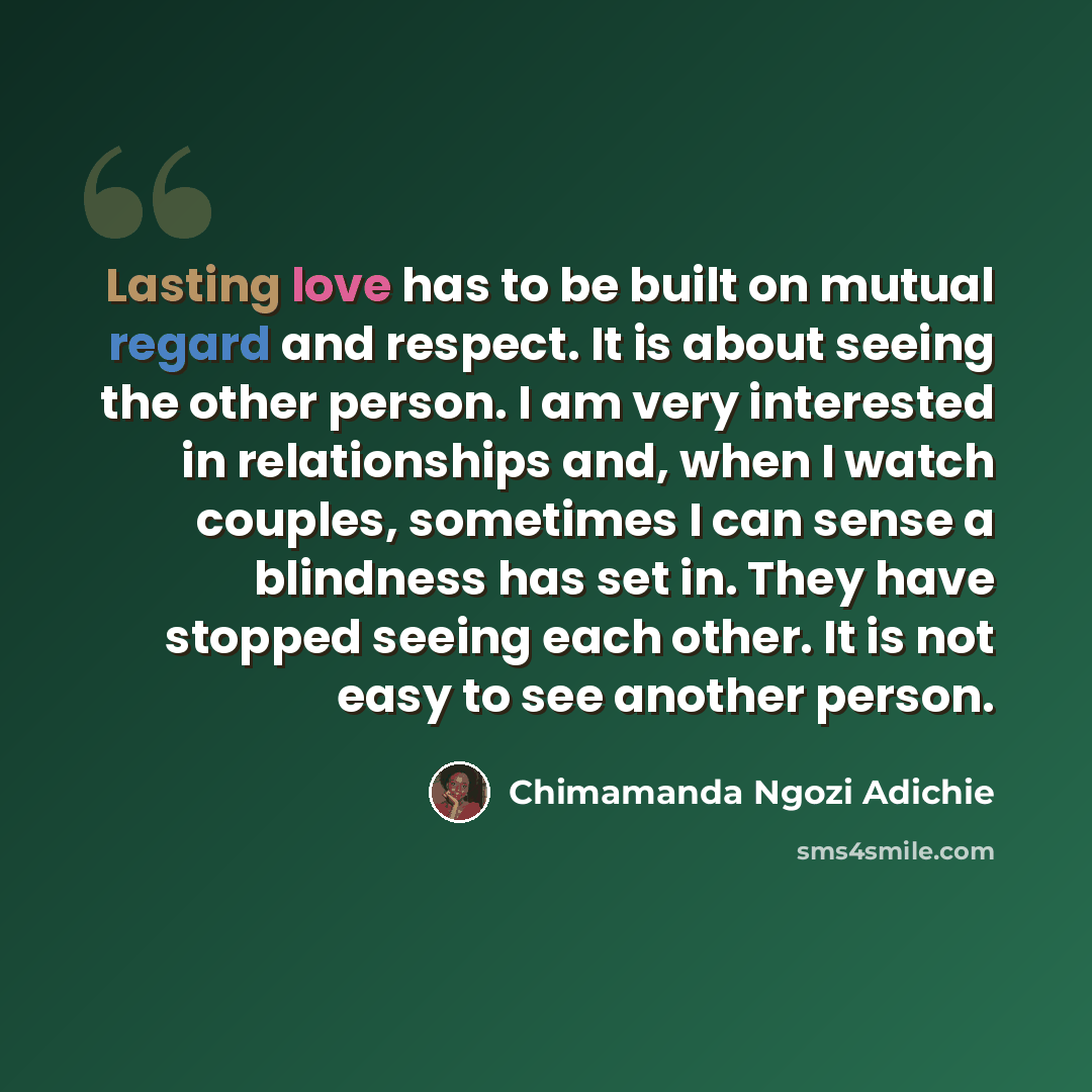 “Lasting love has to be built on mutual regard and respect. It is about seeing the other person. I am very interested in relationships and, when I watch couples, sometimes I can sense a blindness has set in. They have stopped seeing each other. It is not easy to see another person.” quote by Chimamanda Ngozi Adichie