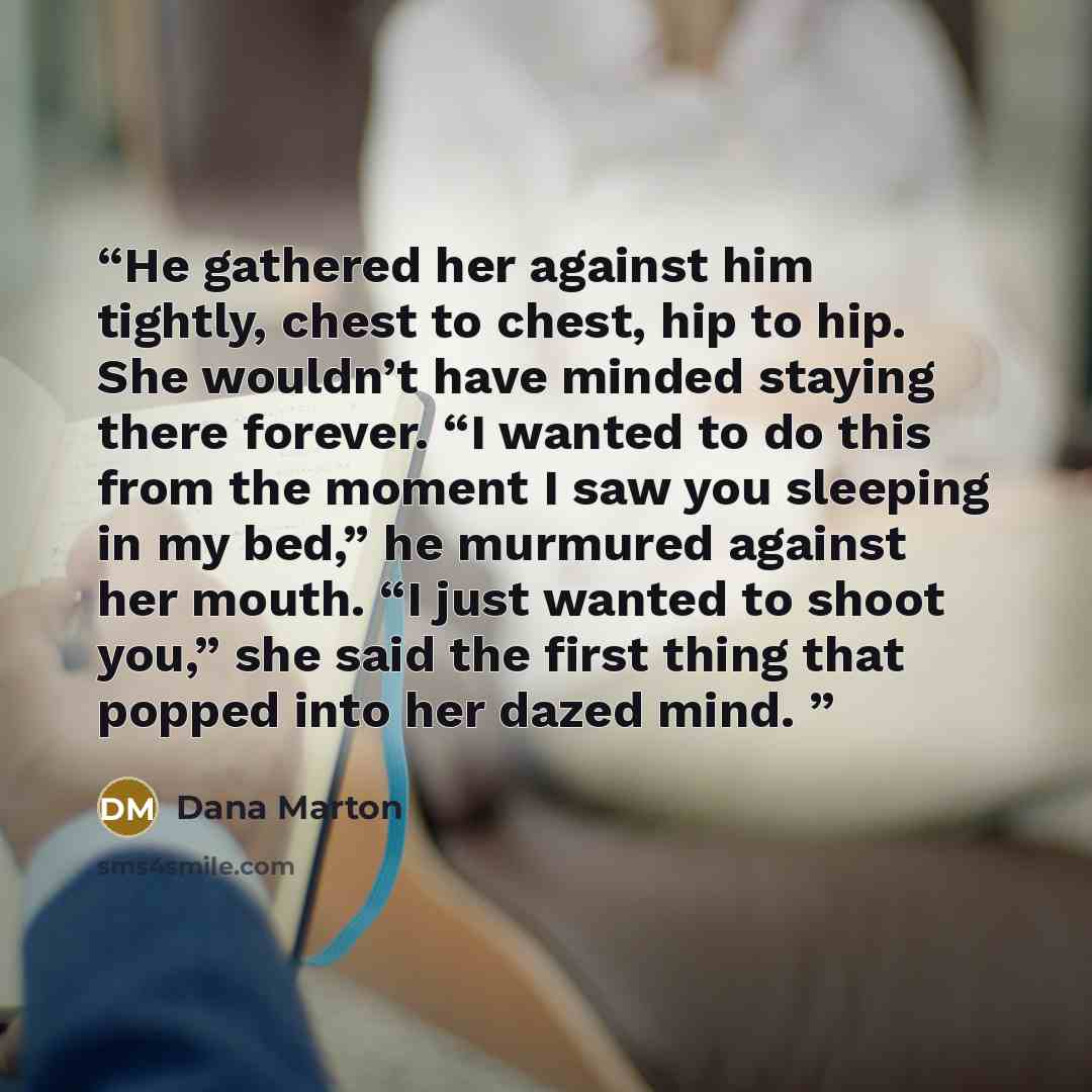 “He gathered her against him tightly, chest to chest, hip to hip. She wouldn’t have minded staying there forever. “I wanted to do this from the moment I saw you sleeping in my bed,” he murmured against her mouth. “I just wanted to shoot you,” she said the first thing that popped into her dazed mind.” quote by Dana Marton