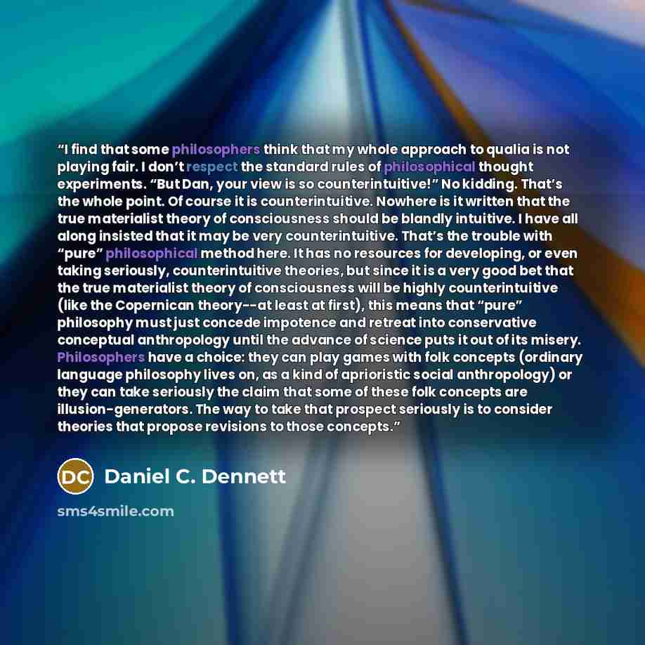 “I find that some philosophers think that my whole approach to qualia is not playing fair. I don’t respect the standard rules of philosophical thought experiments. “But Dan, your view is so counterintuitive!” No kidding. That’s the whole point. Of course it is counterintuitive. Nowhere is it…” quote by Daniel C. Dennett