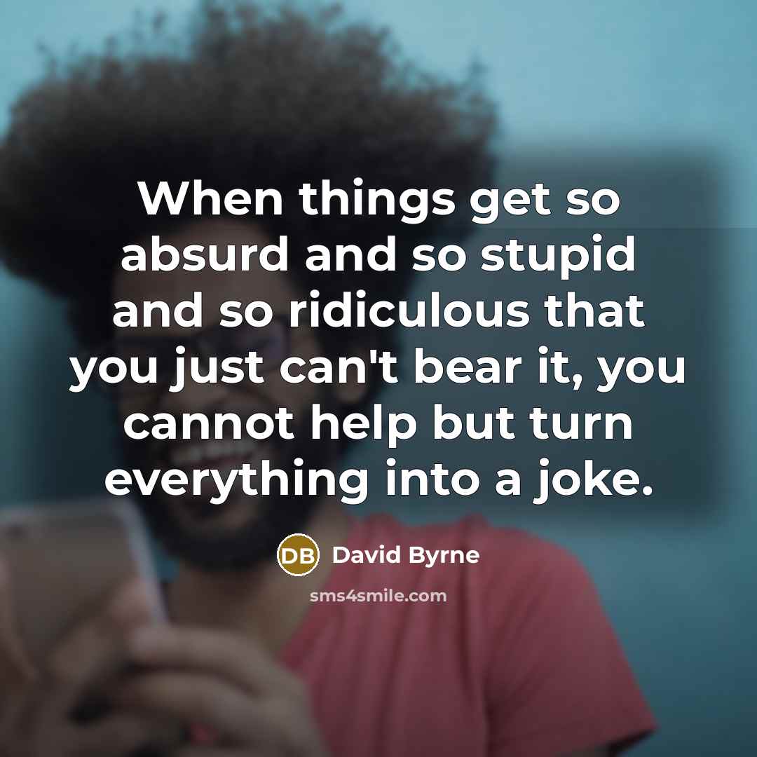 “When things get so absurd and so stupid and so ridiculous that you just can't bear it, you cannot help but turn everything into a joke.” quote by David Byrne