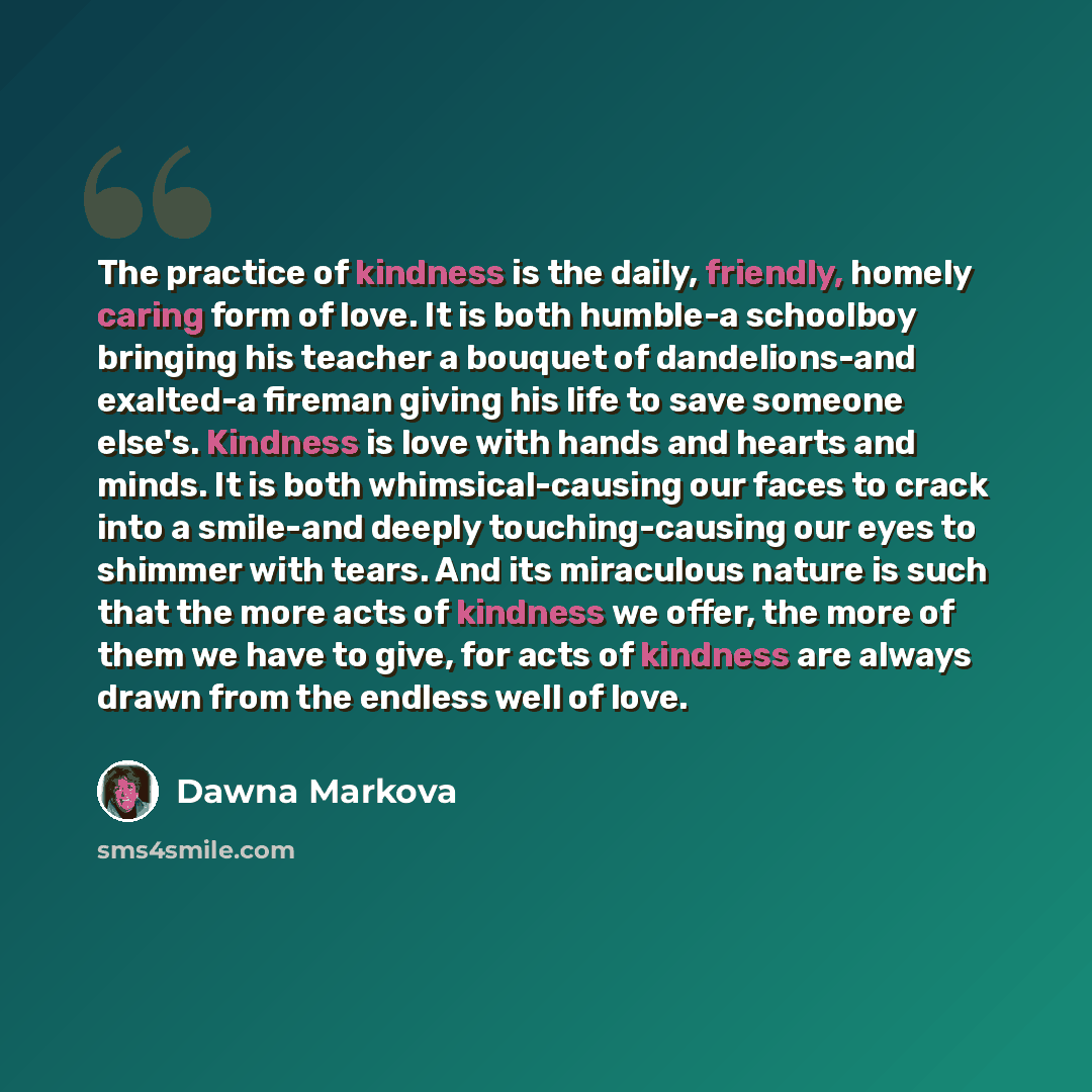 “The practice of kindness is the daily, friendly, homely caring form of love. It is both humble-a schoolboy bringing his teacher a bouquet of dandelions-and exalted-a fireman giving his life to save someone else's. Kindness is love with hands and hearts and minds. It is both whimsical-causing our…” quote by Dawna Markova