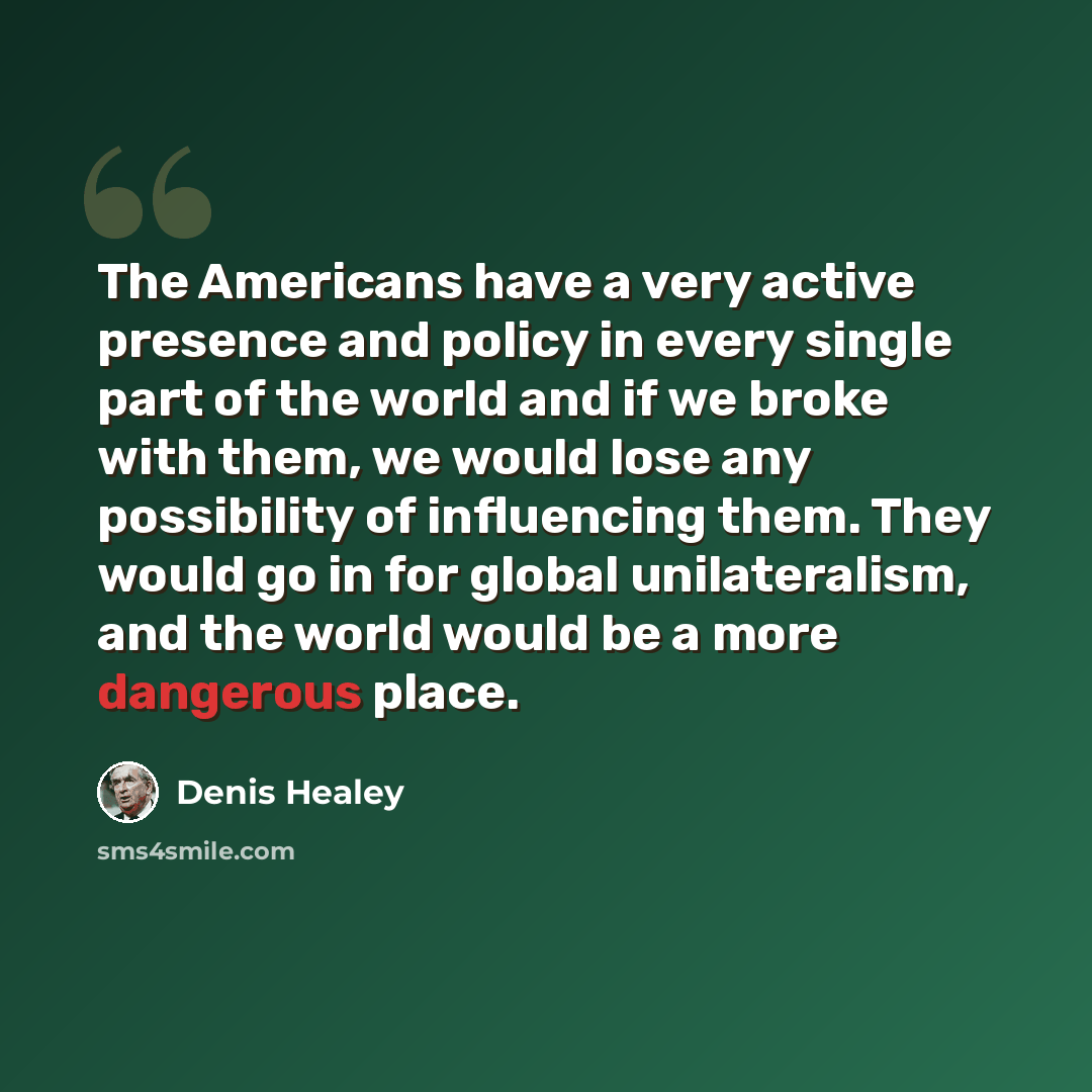 “The Americans have a very active presence and policy in every single part of the world and if we broke with them, we would lose any possibility of influencing them. They would go in for global unilateralism, and the world would be a more dangerous place.” quote by Denis Healey