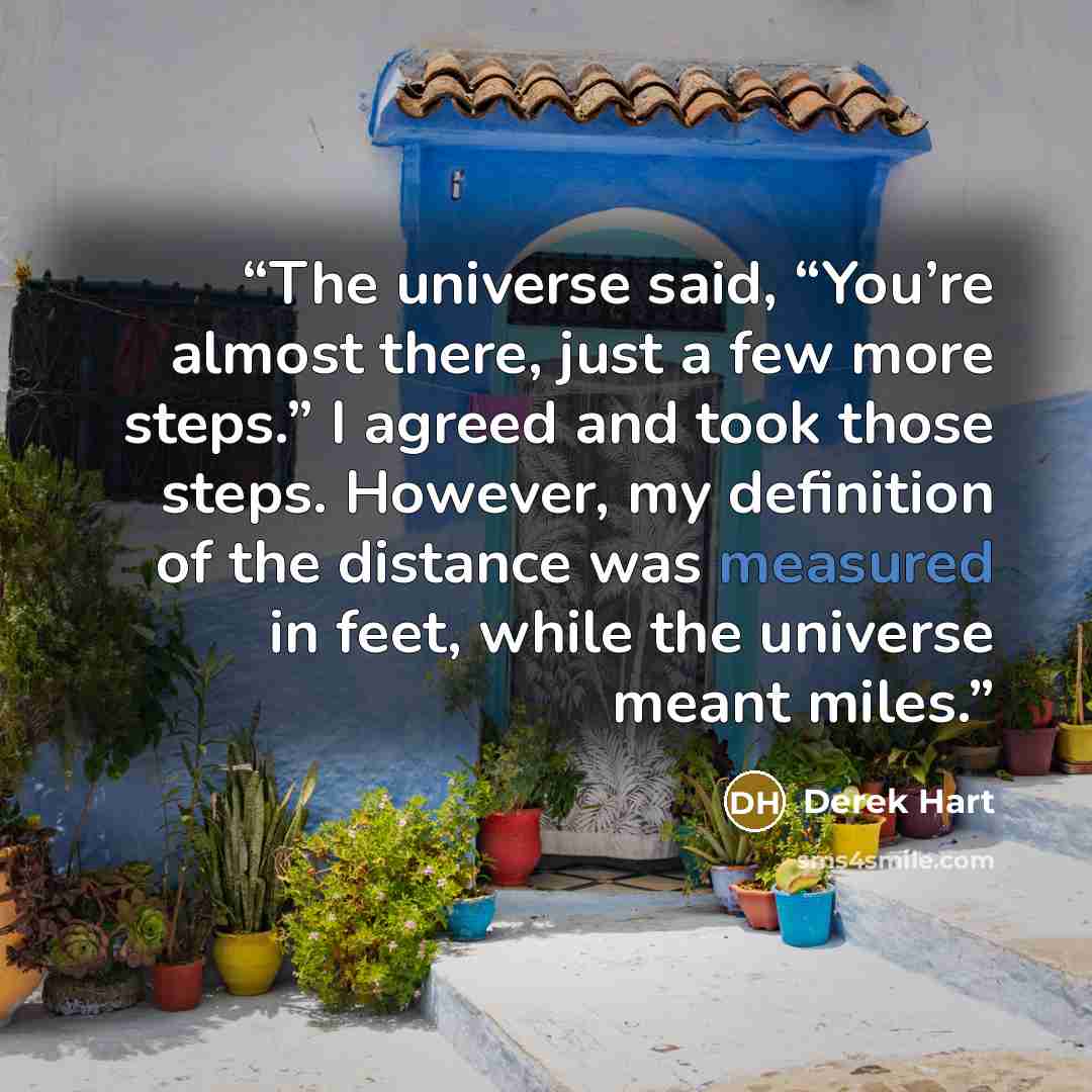 “The universe said, “You’re almost there, just a few more steps.” I agreed and took those steps. However, my definition of the distance was measured in feet, while the universe meant miles.” quote by Derek Hart