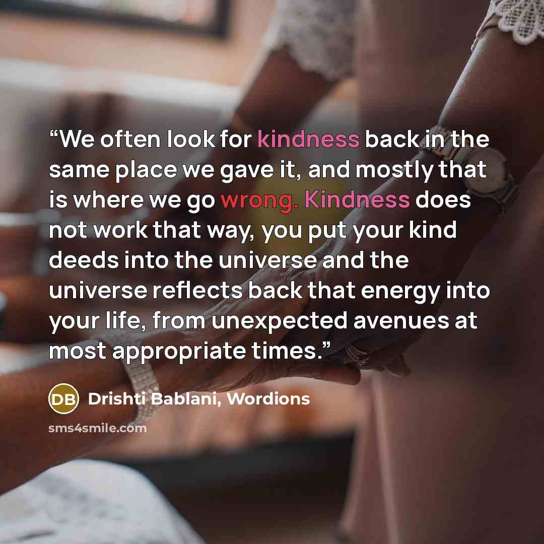 “We often look for kindness back in the same place we gave it, and mostly that is where we go wrong. Kindness does not work that way, you put your kind deeds into the universe and the universe reflects back that energy into your life, from unexpected avenues at most appropriate times.” quote by Drishti Bablani, Wordions