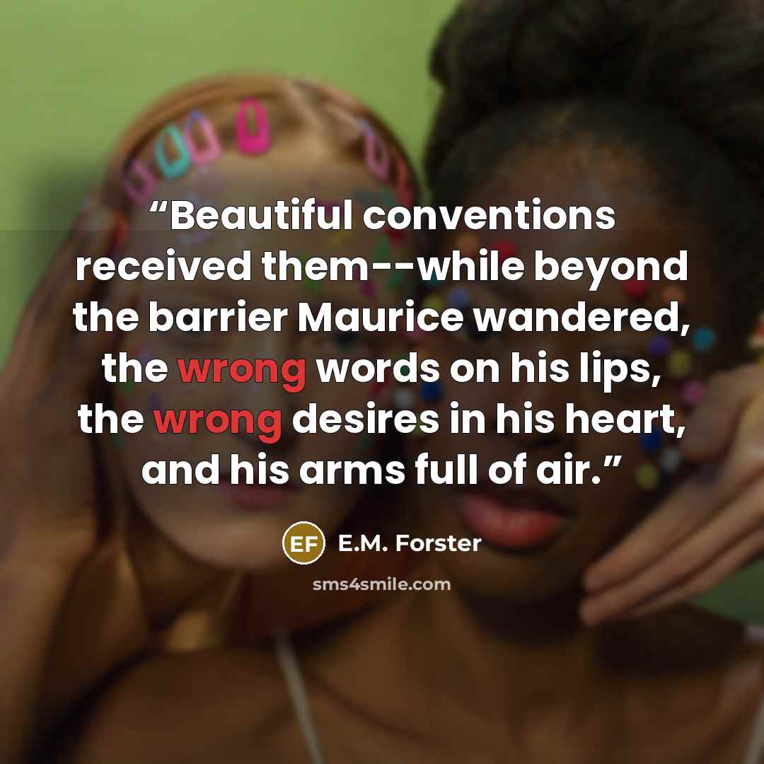 “Beautiful conventions received them--while beyond the barrier Maurice wandered, the wrong words on his lips, the wrong desires in his heart, and his arms full of air.” quote by E.M. Forster