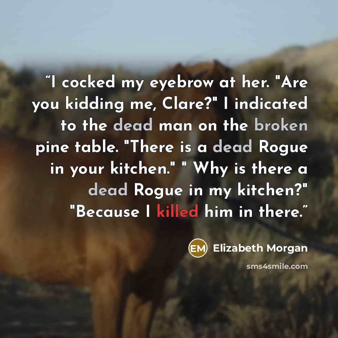 “I cocked my eyebrow at her. "Are you kidding me, Clare?" I indicated to the dead man on the broken pine table. "There is a dead Rogue in your kitchen." " Why is there a dead Rogue in my kitchen?" "Because I killed him in there.” quote by Elizabeth Morgan