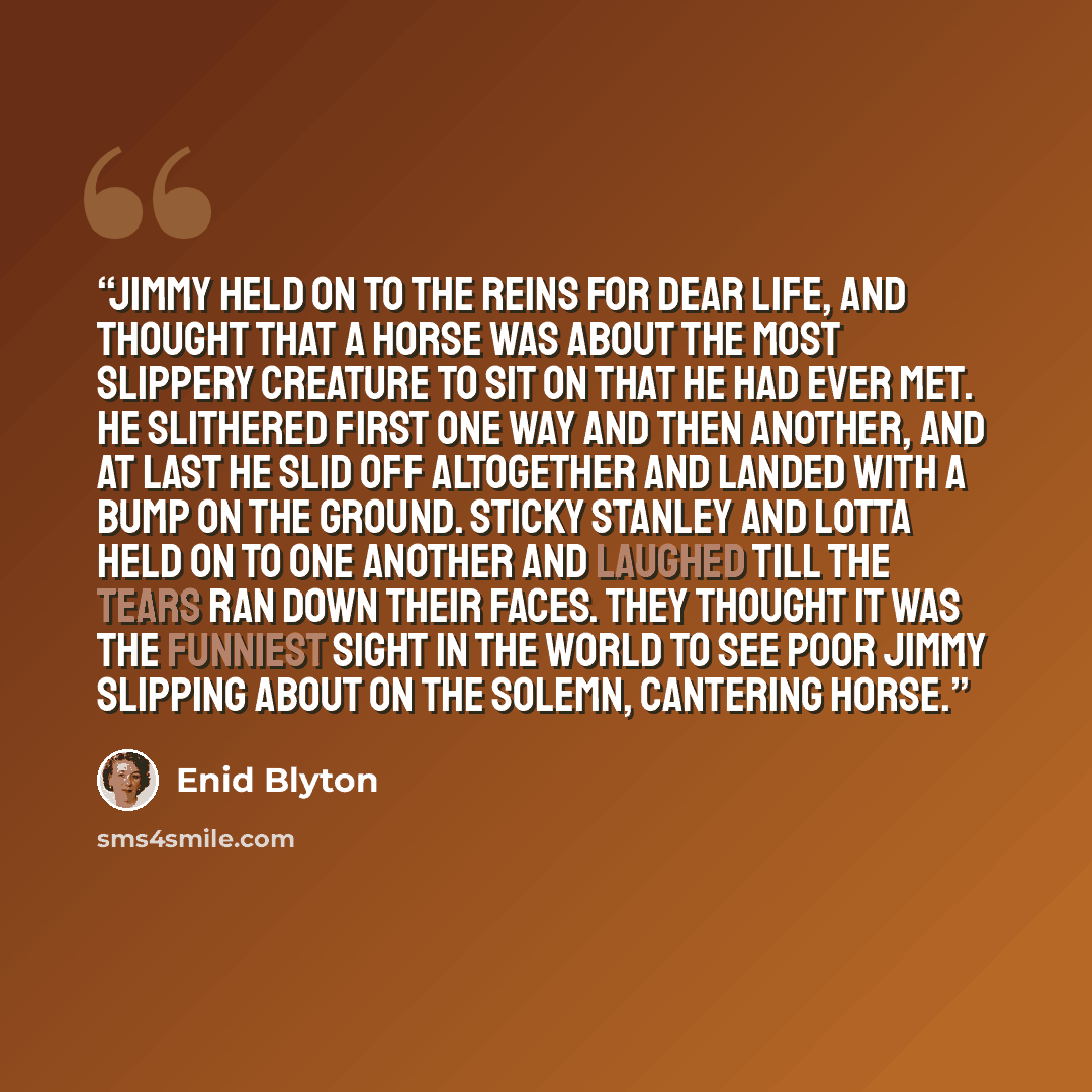 “Jimmy held on to the reins for dear life, and thought that a horse was about the most slippery creature to sit on that he had ever met. He slithered first one way and then another, and at last he slid off altogether and landed with a bump on the ground. Sticky Stanley and Lotta held on to one…” quote by Enid Blyton