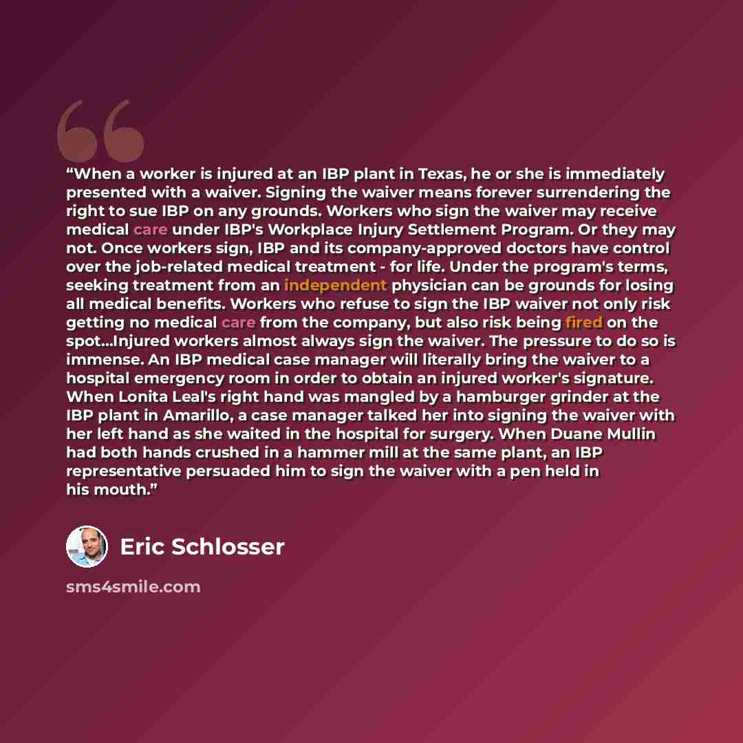 “When a worker is injured at an IBP plant in Texas, he or she is immediately presented with a waiver. Signing the waiver means forever surrendering the right to sue IBP on any grounds. Workers who sign the waiver may receive medical care under IBP's Workplace Injury Settlement Program. Or they may…” quote by Eric Schlosser