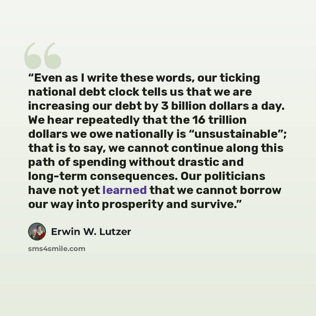 “Even as I write these words, our ticking national debt clock tells us that we are increasing our debt by 3 billion dollars a day. We hear repeatedly that the 16 trillion dollars we owe nationally is “unsustainable”; that is to say, we cannot continue along this path of spending without drastic and…” quote by Erwin W. Lutzer