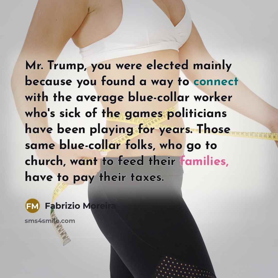 “Mr. Trump, you were elected mainly because you found a way to connect with the average blue-collar worker who's sick of the games politicians have been playing for years. Those same blue-collar folks, who go to church, want to feed their families, have to pay their taxes.” quote by Fabrizio Moreira