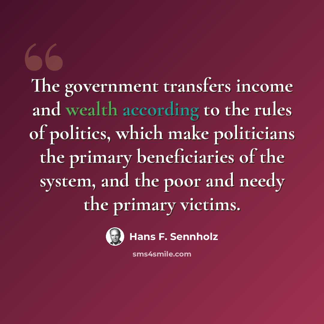“The government transfers income and wealth according to the rules of politics, which make politicians the primary beneficiaries of the system, and the poor and needy the primary victims.” quote by Hans F. Sennholz