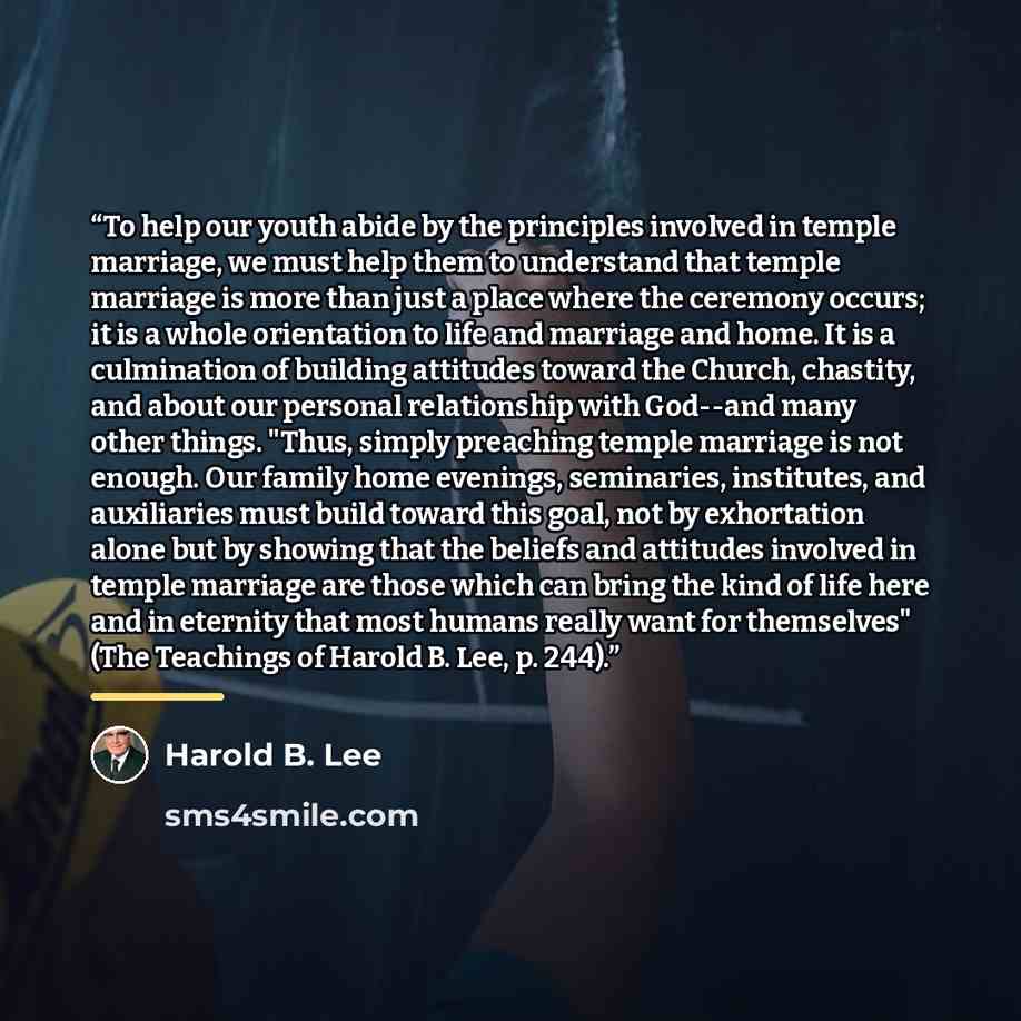 “To help our youth abide by the principles involved in temple marriage, we must help them to understand that temple marriage is more than just a place where the ceremony occurs; it is a whole orientation to life and marriage and home. It is a culmination of building attitudes toward the Church…” quote by Harold B. Lee