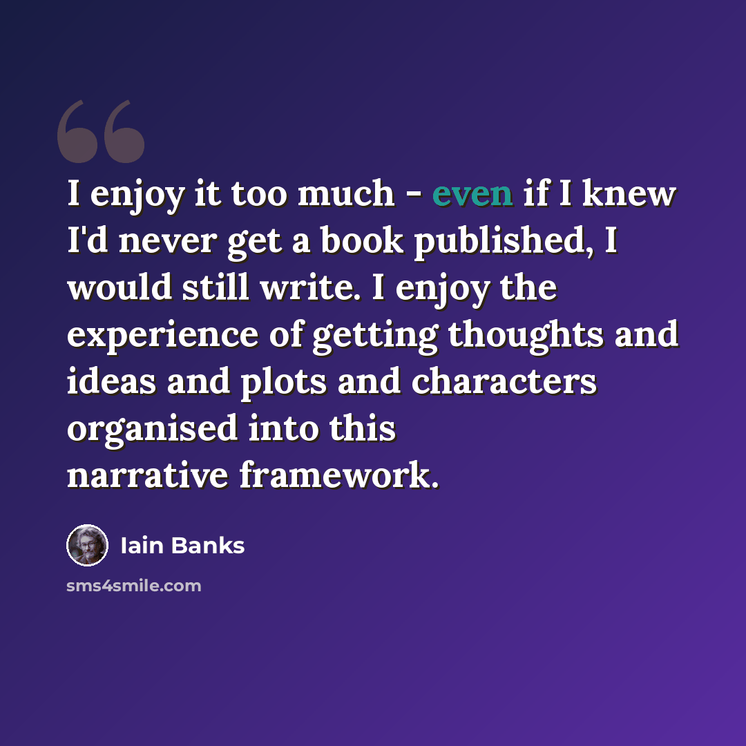 “I enjoy it too much - even if I knew I'd never get a book published, I would still write. I enjoy the experience of getting thoughts and ideas and plots and characters organised into this narrative framework.” quote by Iain Banks