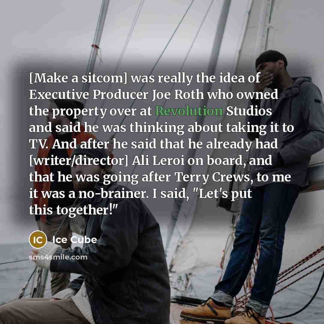 “[Make a sitcom] was really the idea of Executive Producer Joe Roth who owned the property over at Revolution Studios and said he was thinking about taking it to TV. And after he said that he already had [writer/director] Ali Leroi on board, and that he was going after Terry Crews, to me it was a…” quote by Ice Cube