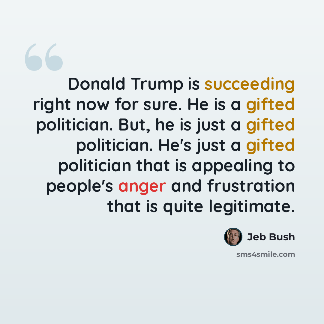 “Donald Trump is succeeding right now for sure. He is a gifted politician. But, he is just a gifted politician. He's just a gifted politician that is appealing to people's anger and frustration that is quite legitimate.” quote by Jeb Bush