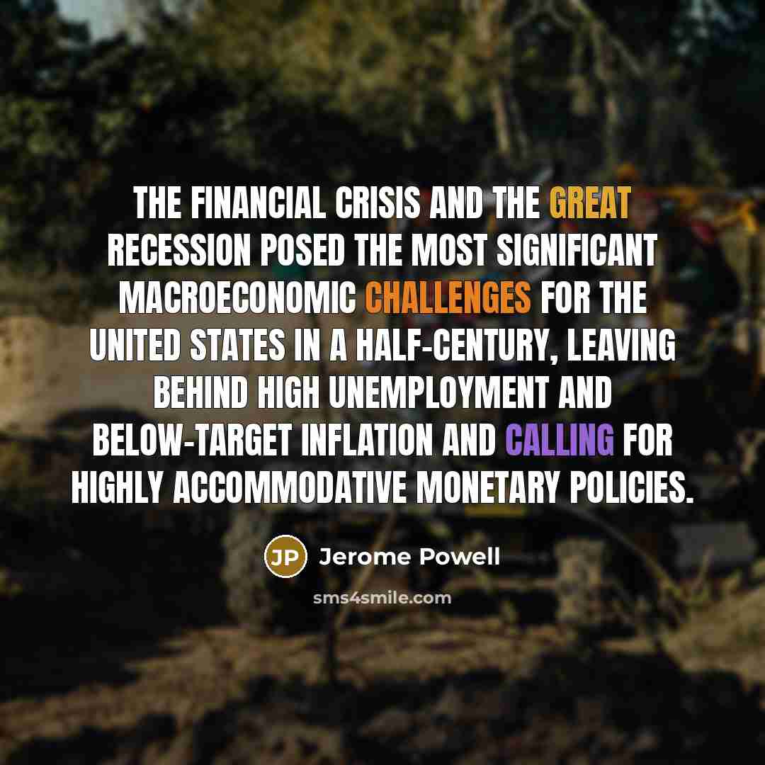 “The financial crisis and the Great Recession posed the most significant macroeconomic challenges for the United States in a half-century, leaving behind high unemployment and below-target inflation and calling for highly accommodative monetary policies.” quote by Jerome Powell