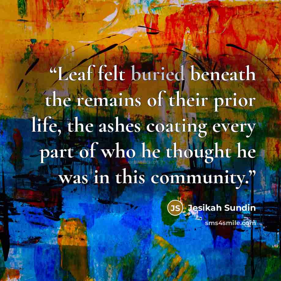 “Leaf felt buried beneath the remains of their prior life, the ashes coating every part of who he thought he was in this community.” quote by Jesikah Sundin