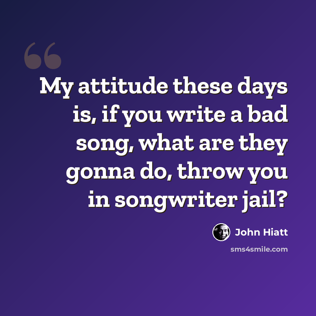 “My attitude these days is, if you write a bad song, what are they gonna do, throw you in songwriter jail?” quote by John Hiatt