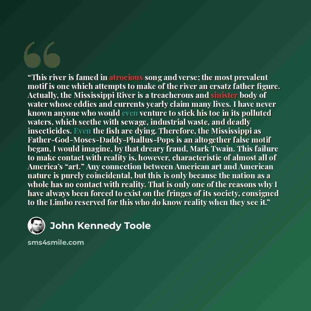 “This river is famed in atrocious song and verse; the most prevalent motif is one which attempts to make of the river an ersatz father figure. Actually, the Mississippi River is a treacherous and sinister body of water whose eddies and currents yearly claim many lives. I have never known anyone who…” quote by John Kennedy Toole