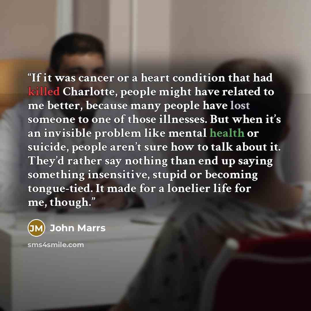 “If it was cancer or a heart condition that had killed Charlotte, people might have related to me better, because many people have lost someone to one of those illnesses. But when it’s an invisible problem like mental health or suicide, people aren’t sure how to talk about it. They’d rather say…” quote by John Marrs