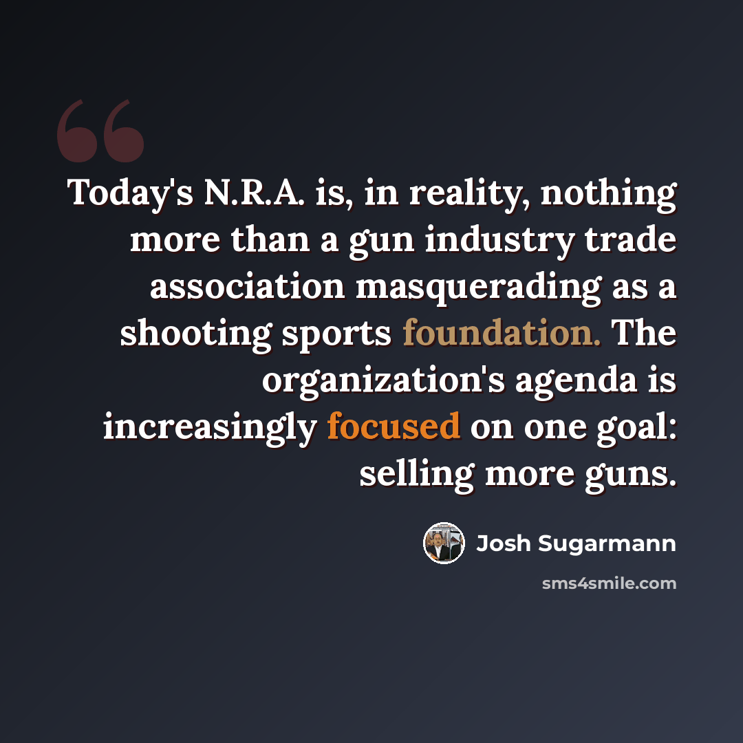 “Today's N.R.A. is, in reality, nothing more than a gun industry trade association masquerading as a shooting sports foundation. The organization's agenda is increasingly focused on one goal: selling more guns.” quote by Josh Sugarmann