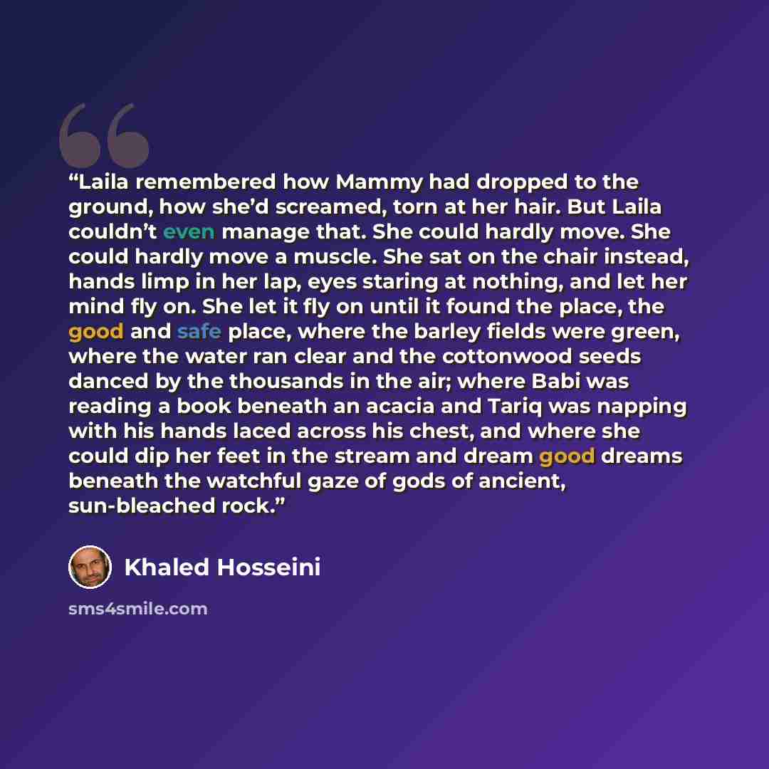 “Laila remembered how Mammy had dropped to the ground, how she’d screamed, torn at her hair. But Laila couldn’t even manage that. She could hardly move. She could hardly move a muscle. She sat on the chair instead, hands limp in her lap, eyes staring at nothing, and let her mind fly on. She let it…” quote by Khaled Hosseini