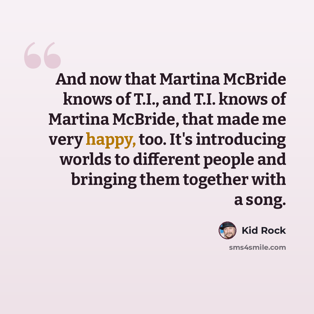 “And now that Martina McBride knows of T.I., and T.I. knows of Martina McBride, that made me very happy, too. It's introducing worlds to different people and bringing them together with a song.” quote by Kid Rock