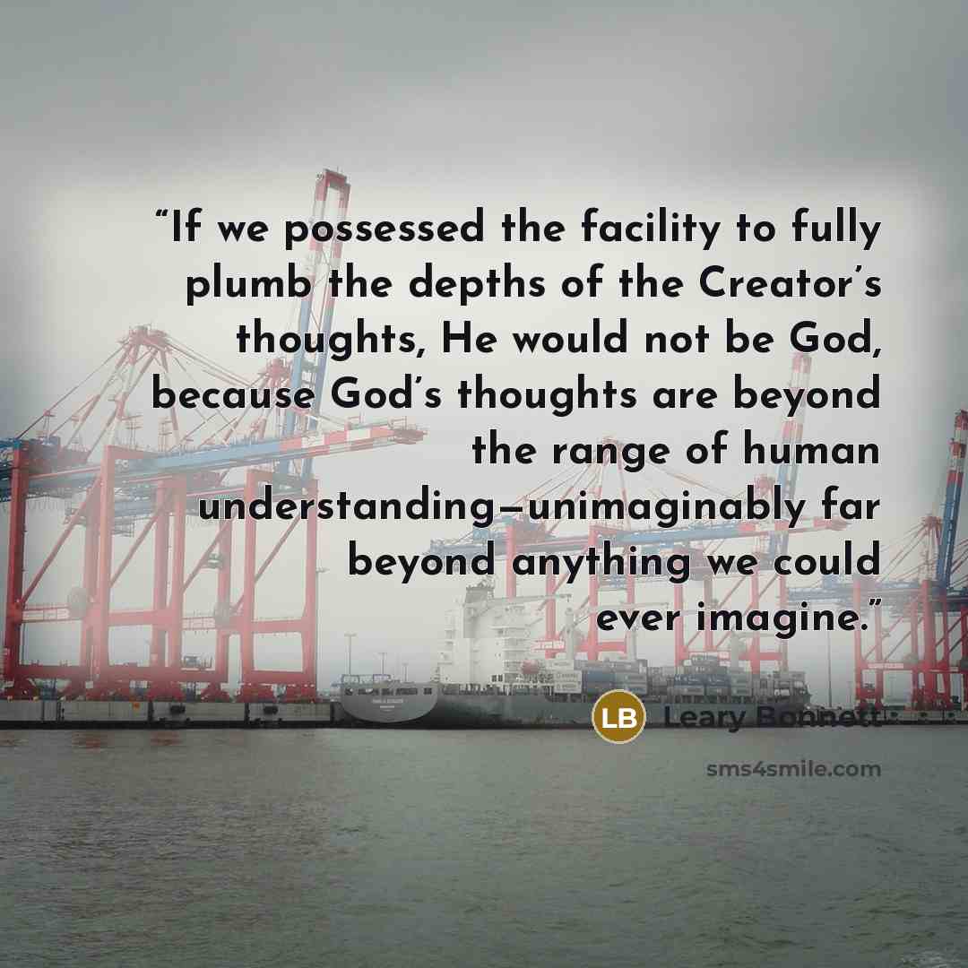 “If we possessed the facility to fully plumb the depths of the Creator’s thoughts, He would not be God, because God’s thoughts are beyond the range of human understanding—unimaginably far beyond anything we could ever imagine.” quote by Leary Bonnett