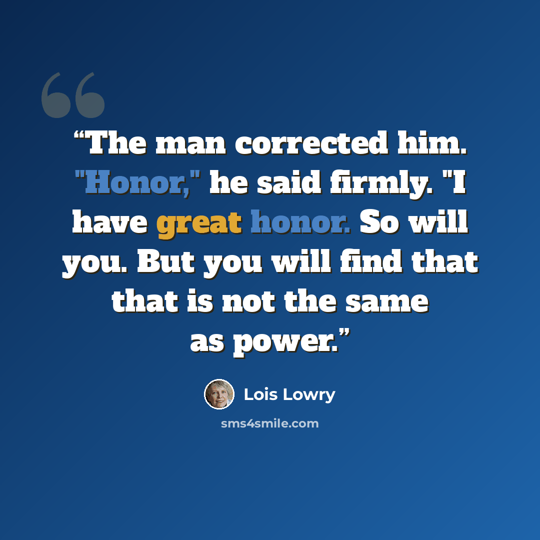 “The man corrected him. "Honor," he said firmly. "I have great honor. So will you. But you will find that that is not the same as power.” quote by Lois Lowry