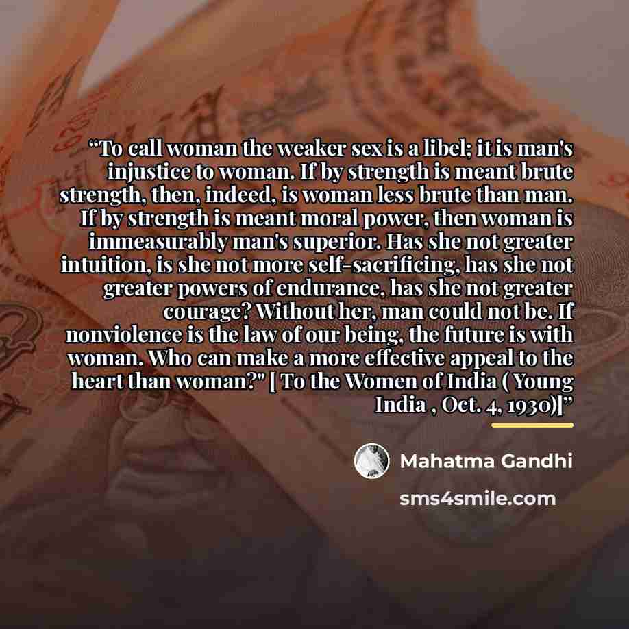 “To call woman the weaker sex is a libel; it is man's injustice to woman. If by strength is meant brute strength, then, indeed, is woman less brute than man. If by strength is meant moral power, then woman is immeasurably man's superior. Has she not greater intuition, is she not more…” quote by Mahatma Gandhi