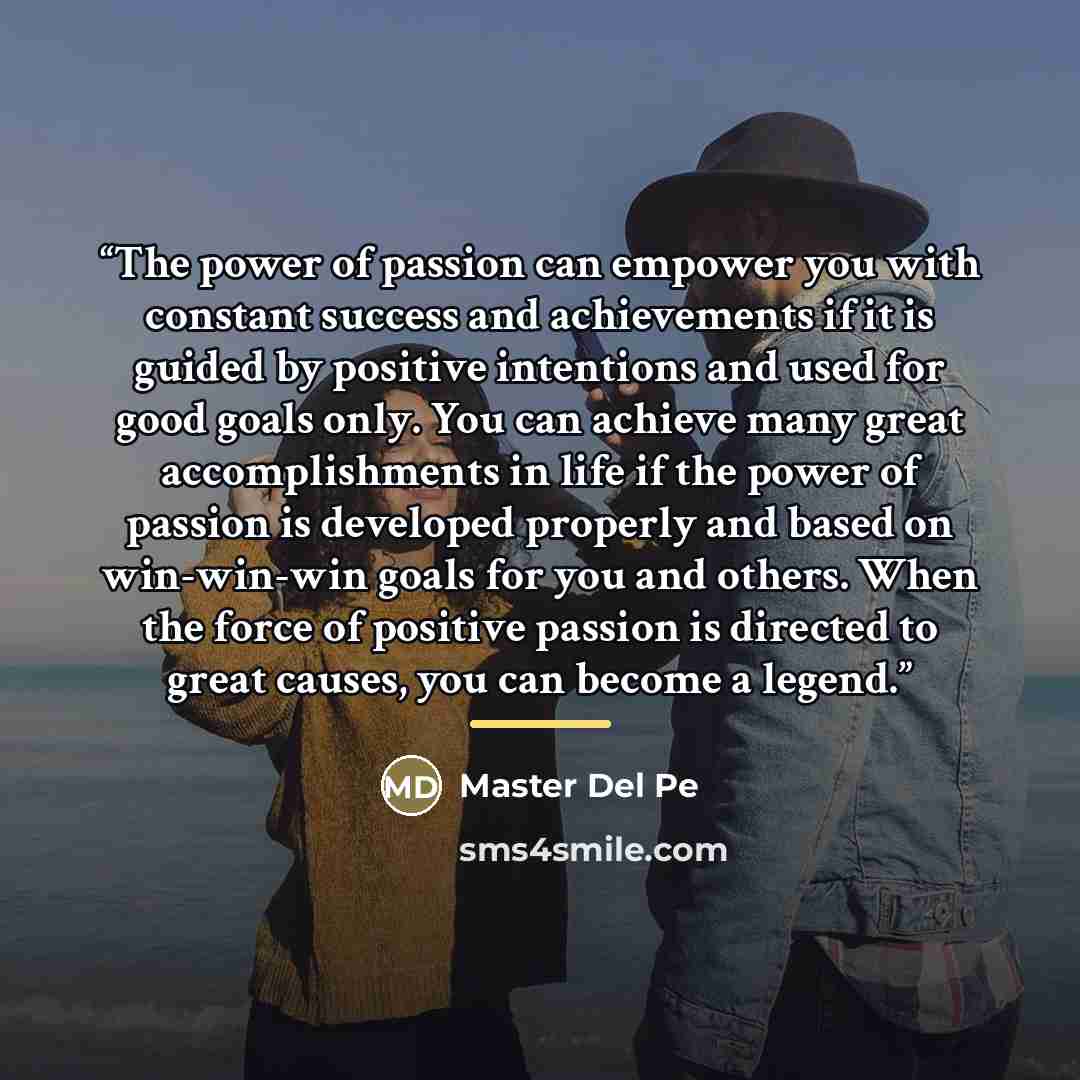 “The power of passion can empower you with constant success and achievements if it is guided by positive intentions and used for good goals only. You can achieve many great accomplishments in life if the power of passion is developed properly and based on win-win-win goals for you and others. When…” quote by Master Del Pe