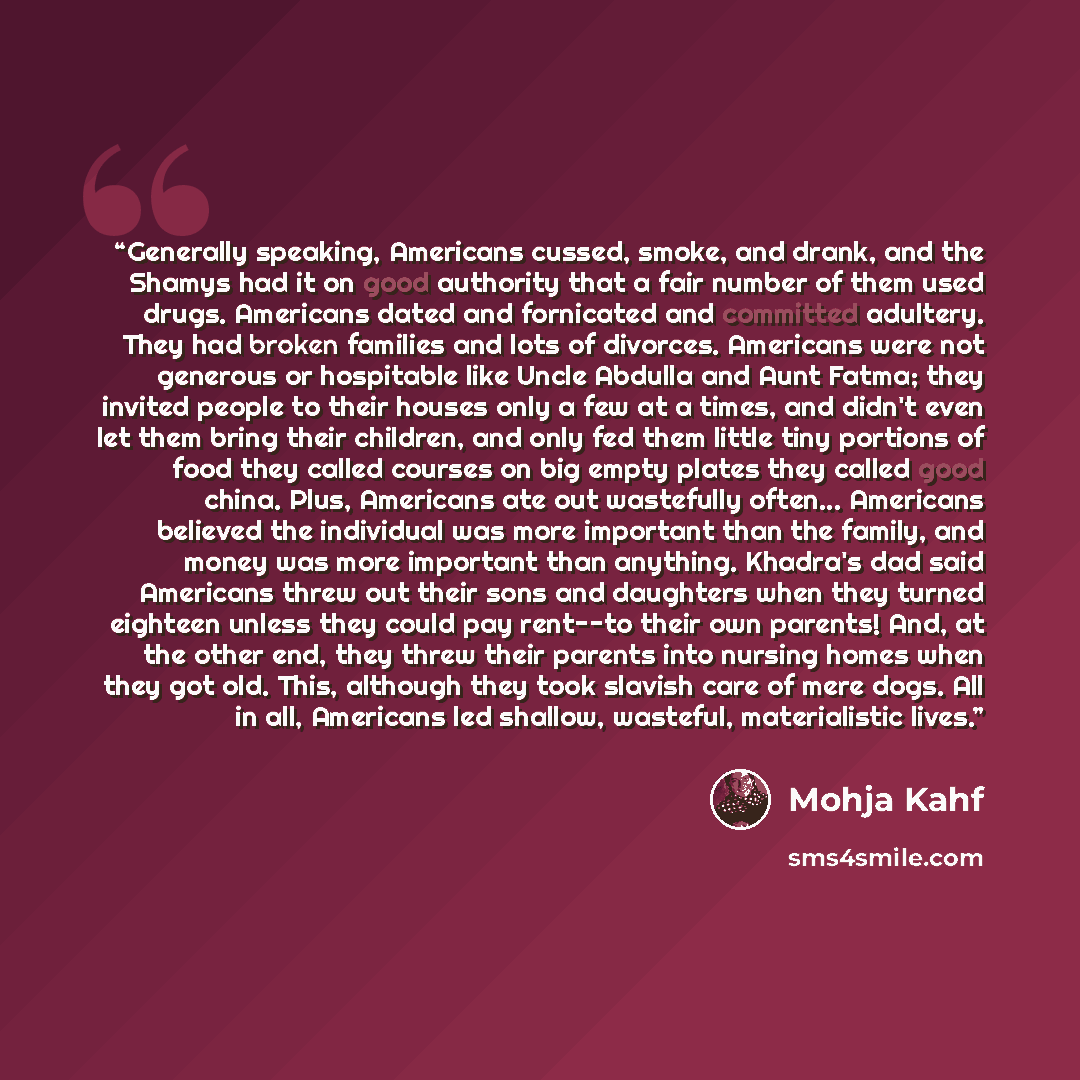 “Generally speaking, Americans cussed, smoke, and drank, and the Shamys had it on good authority that a fair number of them used drugs. Americans dated and fornicated and committed adultery. They had broken families and lots of divorces. Americans were not generous or hospitable like Uncle Abdulla…” quote by Mohja Kahf