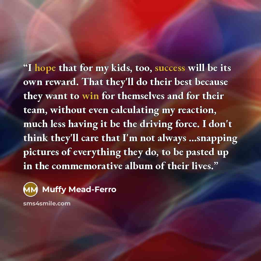 “I hope that for my kids, too, success will be its own reward. That they'll do their best because they want to win for themselves and for their team, without even calculating my reaction, much less having it be the driving force. I don't think they'll care that I'm not always ...snapping pictures…” quote by Muffy Mead-Ferro
