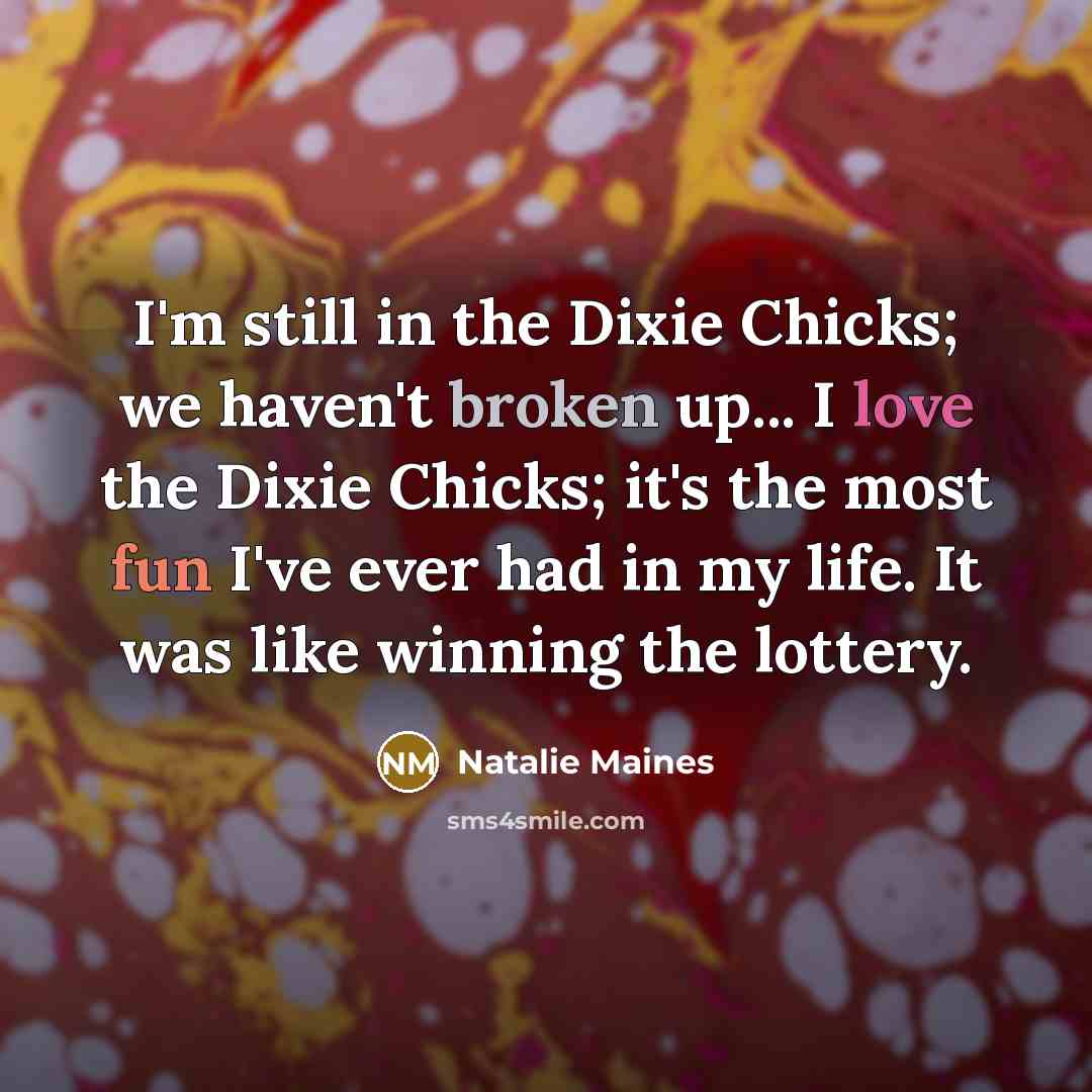 “I'm still in the Dixie Chicks; we haven't broken up... I love the Dixie Chicks; it's the most fun I've ever had in my life. It was like winning the lottery.” quote by Natalie Maines