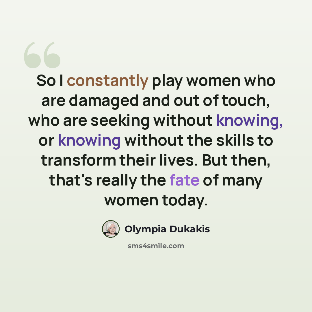 “So I constantly play women who are damaged and out of touch, who are seeking without knowing, or knowing without the skills to transform their lives. But then, that's really the fate of many women today.” quote by Olympia Dukakis