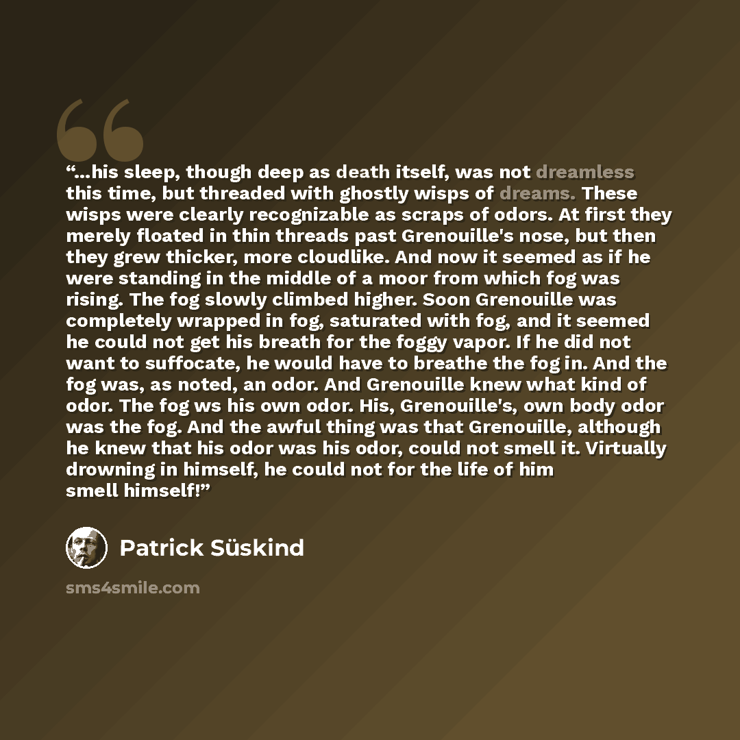 “...his sleep, though deep as death itself, was not dreamless this time, but threaded with ghostly wisps of dreams. These wisps were clearly recognizable as scraps of odors. At first they merely floated in thin threads past Grenouille's nose, but then they grew thicker, more cloudlike. And now it…” quote by Patrick Suskind