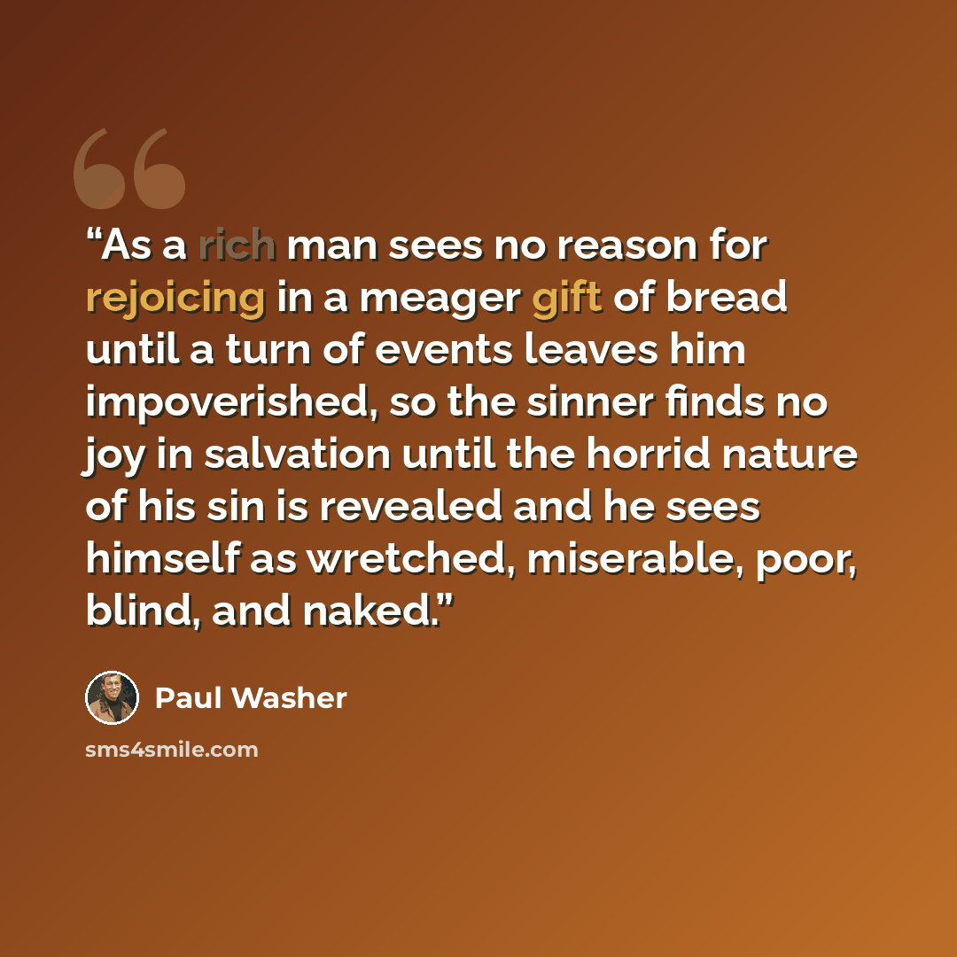 “As a rich man sees no reason for rejoicing in a meager gift of bread until a turn of events leaves him impoverished, so the sinner finds no joy in salvation until the horrid nature of his sin is revealed and he sees himself as wretched, miserable, poor, blind, and naked.” quote by Paul Washer