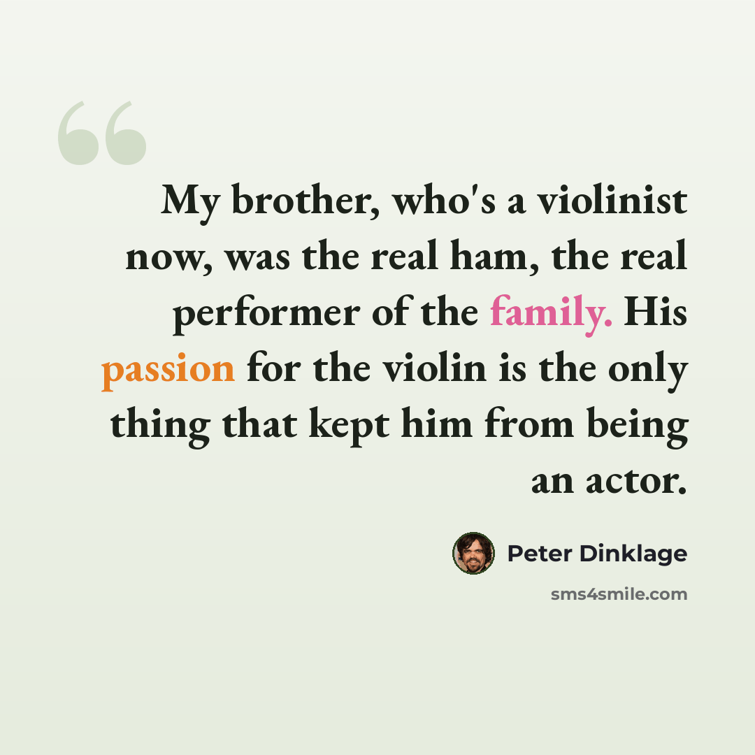“My brother, who's a violinist now, was the real ham, the real performer of the family. His passion for the violin is the only thing that kept him from being an actor.” quote by Peter Dinklage