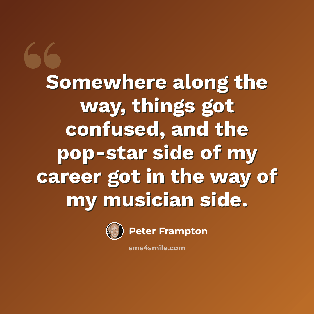 “Somewhere along the way, things got confused, and the pop-star side of my career got in the way of my musician side.” quote by Peter Frampton