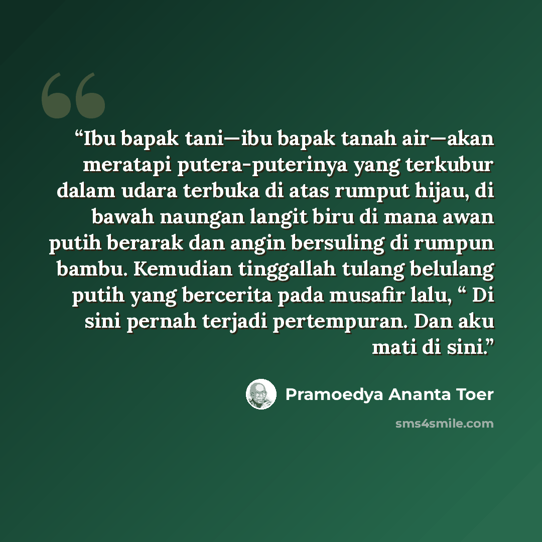 “Ibu bapak tani—ibu bapak tanah air—akan meratapi putera-puterinya yang terkubur dalam udara terbuka di atas rumput hijau, di bawah naungan langit biru di mana awan putih berarak dan angin bersuling di rumpun bambu. Kemudian tinggallah tulang belulang putih yang bercerita pada musafir lalu, “ Di…” quote by Pramoedya Ananta Toer