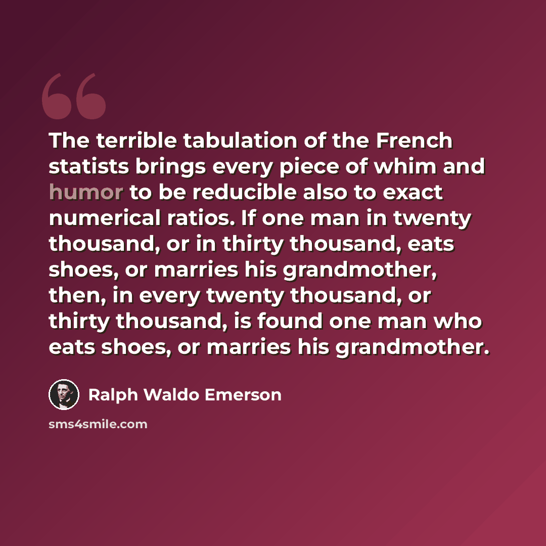 “The terrible tabulation of the French statists brings every piece of whim and humor to be reducible also to exact numerical ratios. If one man in twenty thousand, or in thirty thousand, eats shoes, or marries his grandmother, then, in every twenty thousand, or thirty thousand, is found one man who…” quote by Ralph Waldo Emerson